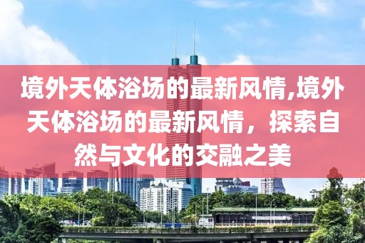 境外天體浴場的最新風情,境外天體浴場的最新風情，探索自然與文化的交融之美