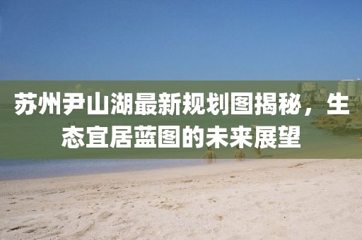 蘇州尹山湖最新規(guī)劃圖揭秘，生態(tài)宜居藍(lán)圖的未來(lái)展望