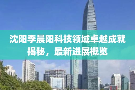 沈陽李晨陽科技領域卓越成就揭秘，最新進展概覽