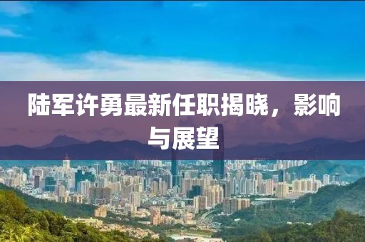 陸軍許勇最新任職揭曉，影響與展望