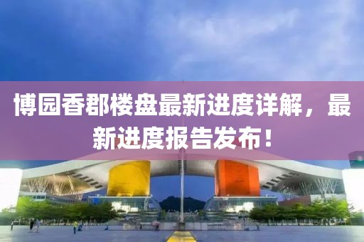 博園香郡樓盤(pán)最新進(jìn)度詳解，最新進(jìn)度報(bào)告發(fā)布！