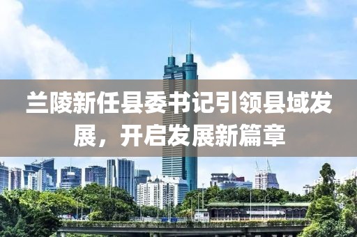 蘭陵新任縣委書記引領(lǐng)縣域發(fā)展，開啟發(fā)展新篇章