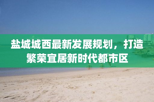 鹽城城西最新發(fā)展規(guī)劃，打造繁榮宜居新時代都市區(qū)