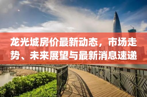 龍光城房?jī)r(jià)最新動(dòng)態(tài)，市場(chǎng)走勢(shì)、未來(lái)展望與最新消息速遞