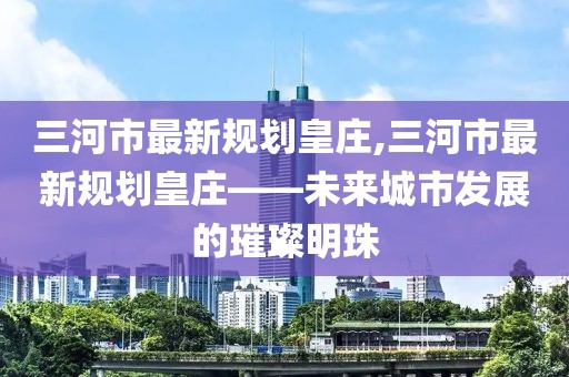 三河市最新規(guī)劃皇莊,三河市最新規(guī)劃皇莊——未來城市發(fā)展的璀璨明珠