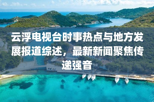 云浮電視臺時事熱點與地方發(fā)展報道綜述，最新新聞聚焦傳遞強音