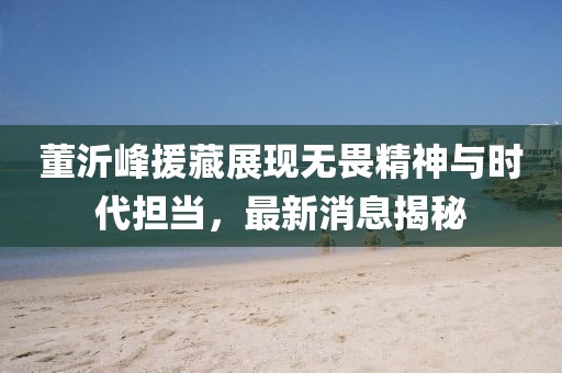 董沂峰援藏展現(xiàn)無(wú)畏精神與時(shí)代擔(dān)當(dāng)，最新消息揭秘
