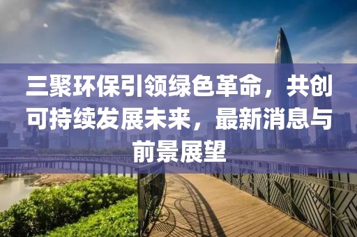 三聚環(huán)保引領綠色革命，共創(chuàng)可持續(xù)發(fā)展未來，最新消息與前景展望