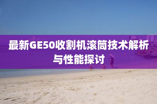 最新GE50收割機滾筒技術(shù)解析與性能探討