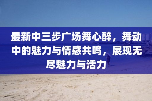 最新中三步廣場舞心醉，舞動中的魅力與情感共鳴，展現(xiàn)無盡魅力與活力