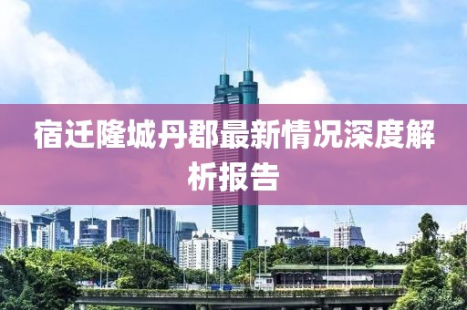 宿遷隆城丹郡最新情況深度解析報(bào)告
