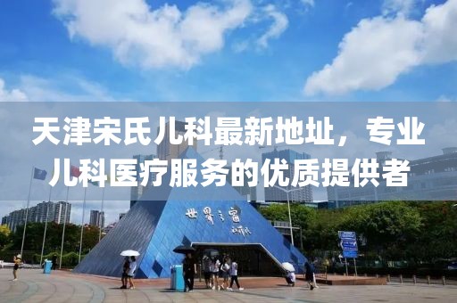 天津宋氏兒科最新地址，專業(yè)兒科醫(yī)療服務(wù)的優(yōu)質(zhì)提供者
