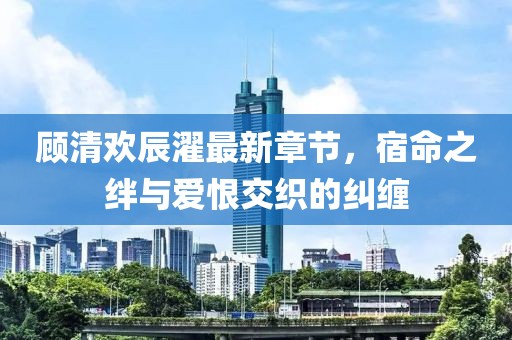 顧清歡辰濯最新章節(jié)，宿命之絆與愛恨交織的糾纏