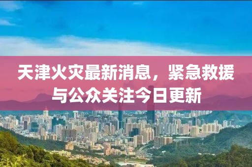 天津火災(zāi)最新消息，緊急救援與公眾關(guān)注今日更新