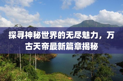探尋神秘世界的無盡魅力，萬古天帝最新篇章揭秘