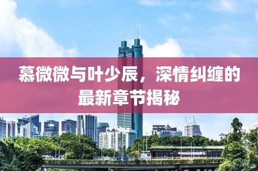 慕微微與葉少辰，深情糾纏的最新章節(jié)揭秘