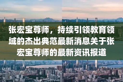 張宏寶尊師，持續(xù)引領(lǐng)教育領(lǐng)域的杰出典范最新消息關(guān)于張宏寶尊師的最新資訊報(bào)道