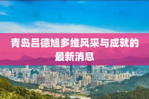 青島呂德旭多維風(fēng)采與成就的最新消息