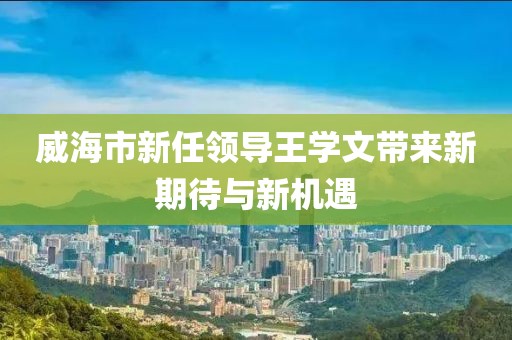 威海市新任領導王學文帶來新期待與新機遇