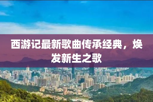 西游記最新歌曲傳承經(jīng)典，煥發(fā)新生之歌