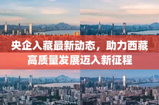 央企入藏最新動態(tài)，助力西藏高質(zhì)量發(fā)展邁入新征程