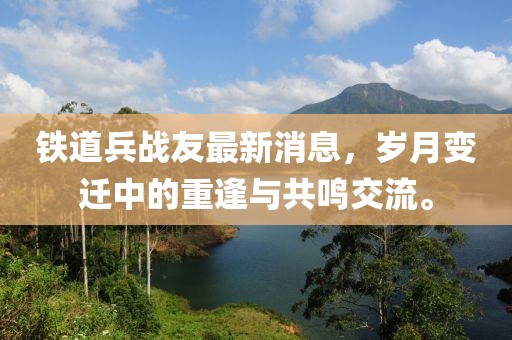 鐵道兵戰(zhàn)友最新消息，歲月變遷中的重逢與共鳴交流。