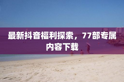 最新抖音福利探索，77部專屬內(nèi)容下載