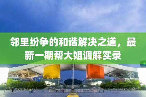 鄰里紛爭(zhēng)的和諧解決之道，最新一期幫大姐調(diào)解實(shí)錄