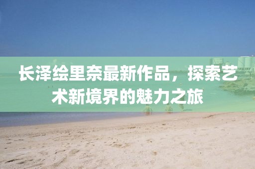長(zhǎng)澤繪里奈最新作品，探索藝術(shù)新境界的魅力之旅