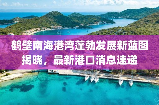 鶴壁南海港灣蓬勃發(fā)展新藍圖揭曉，最新港口消息速遞