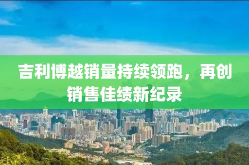 吉利博越銷量持續(xù)領(lǐng)跑，再創(chuàng)銷售佳績(jī)新紀(jì)錄