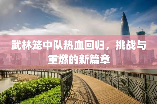 武林籠中隊熱血回歸，挑戰(zhàn)與重燃的新篇章
