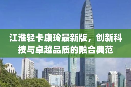 江淮輕卡康玲最新版，創(chuàng)新科技與卓越品質(zhì)的融合典范