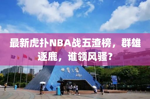 最新虎撲NBA戰(zhàn)五渣榜，群雄逐鹿，誰領(lǐng)風騷？