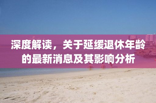 深度解讀，關(guān)于延緩?fù)诵菽挲g的最新消息及其影響分析