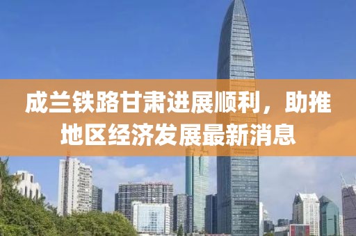 成蘭鐵路甘肅進(jìn)展順利，助推地區(qū)經(jīng)濟(jì)發(fā)展最新消息