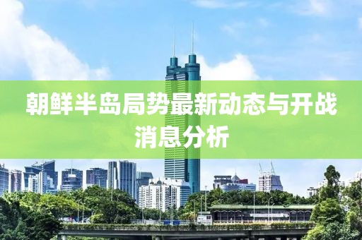 朝鮮半島局勢(shì)最新動(dòng)態(tài)與開戰(zhàn)消息分析