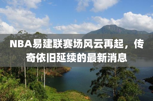 NBA易建聯(lián)賽場風(fēng)云再起，傳奇依舊延續(xù)的最新消息