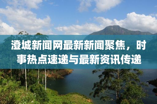 澄城新聞網(wǎng)最新新聞聚焦，時(shí)事熱點(diǎn)速遞與最新資訊傳遞