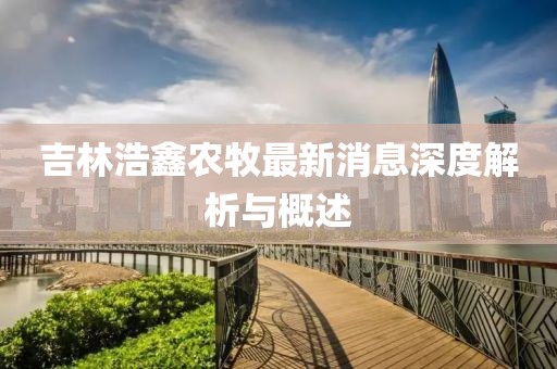 吉林浩鑫農(nóng)牧最新消息深度解析與概述