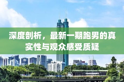 深度剖析，最新一期跑男的真實(shí)性與觀眾感受質(zhì)疑