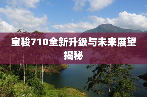 寶駿710全新升級(jí)與未來展望揭秘