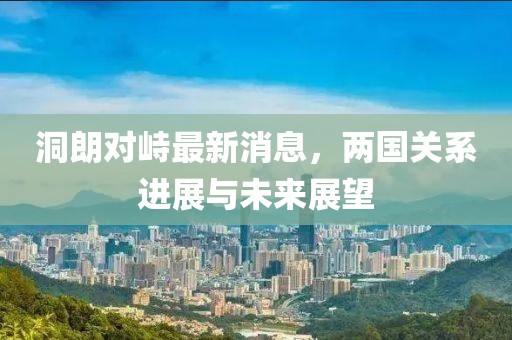 洞朗對峙最新消息，兩國關(guān)系進展與未來展望