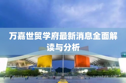 萬(wàn)嘉世貿(mào)學(xué)府最新消息全面解讀與分析