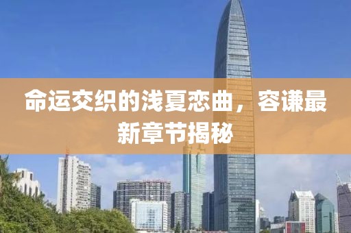 命運交織的淺夏戀曲，容謙最新章節(jié)揭秘