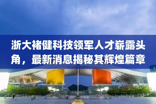 浙大褚健科技領軍人才嶄露頭角，最新消息揭秘其輝煌篇章