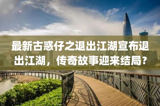 最新古惑仔之退出江湖宣布退出江湖，傳奇故事迎來結(jié)局？