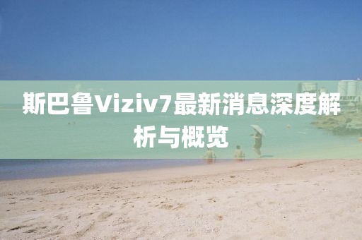 斯巴魯Viziv7最新消息深度解析與概覽