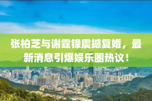 張柏芝與謝霆鋒震撼復婚，最新消息引爆娛樂圈熱議！