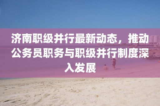 濟(jì)南職級并行最新動態(tài)，推動公務(wù)員職務(wù)與職級并行制度深入發(fā)展